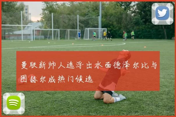 曼联新帅人选浮出水面德泽尔比与图赫尔成热门候选